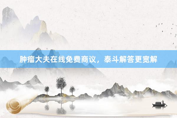 肿瘤大夫在线免费商议，泰斗解答更宽解
