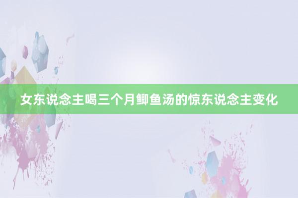 女东说念主喝三个月鲫鱼汤的惊东说念主变化